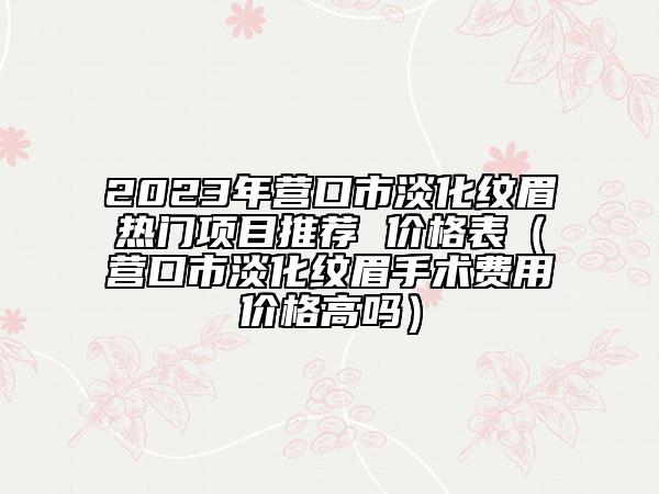 2023年?duì)I口市淡化紋眉熱門項(xiàng)目推薦 價(jià)格表（營口市淡化紋眉手術(shù)費(fèi)用價(jià)格高嗎）