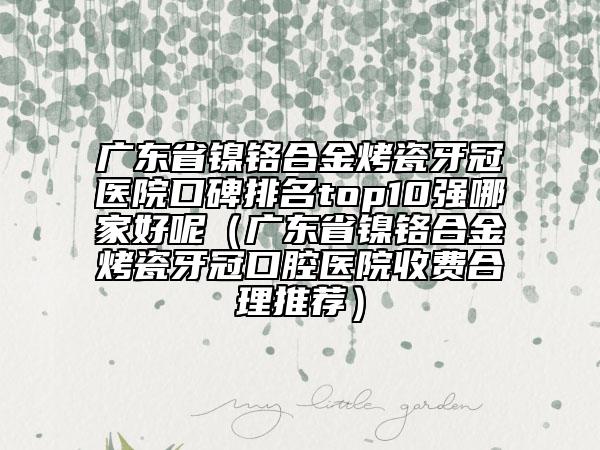 廣東省鎳鉻合金烤瓷牙冠醫(yī)院口碑排名top10強(qiáng)哪家好呢（廣東省鎳鉻合金烤瓷牙冠口腔醫(yī)院收費(fèi)合理推薦）