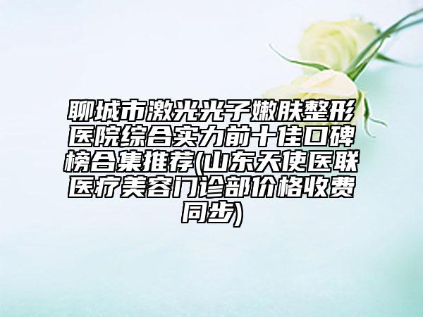 聊城市激光光子嫩膚整形醫(yī)院綜合實(shí)力前十佳口碑榜合集推薦(山東天使醫(yī)聯(lián)醫(yī)療美容門診部?jī)r(jià)格收費(fèi)同步)