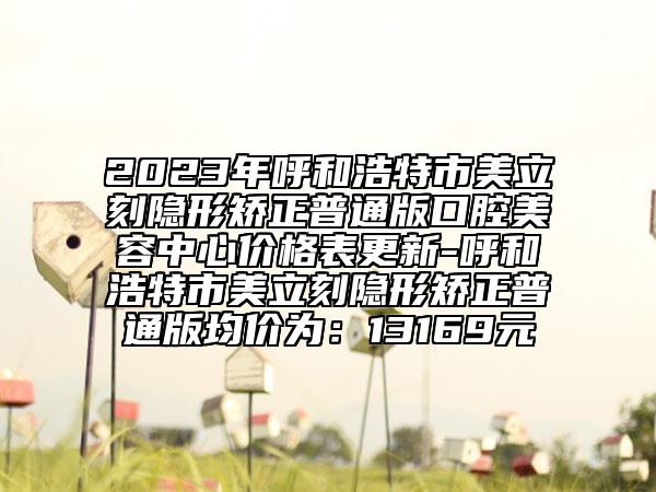 2023年呼和浩特市美立刻隱形矯正普通版口腔美容中心價(jià)格表更新-呼和浩特市美立刻隱形矯正普通版均價(jià)為：13169元