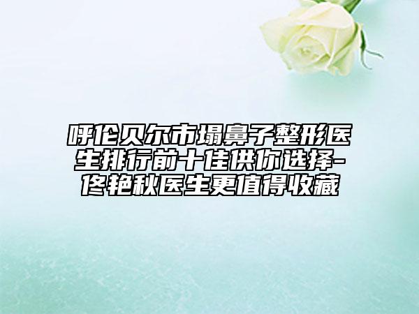 呼倫貝爾市塌鼻子整形醫(yī)生排行前十佳供你選擇-佟艷秋醫(yī)生更值得收藏