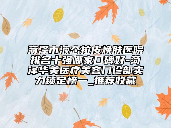 菏澤市液態(tài)拉皮煥膚醫(yī)院排名十強哪家口碑好-菏澤華美醫(yī)療美容門診部實力鎖定榜一_推薦收藏