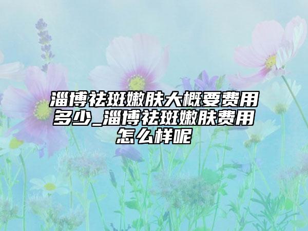 淄博祛斑嫩膚大概要費(fèi)用多少_淄博祛斑嫩膚費(fèi)用怎么樣呢