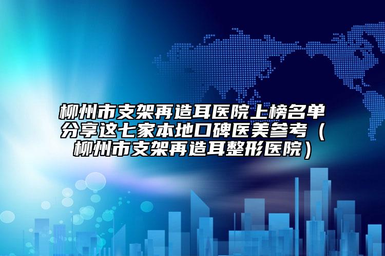 柳州市支架再造耳醫(yī)院上榜名單分享這七家本地口碑醫(yī)美參考（柳州市支架再造耳整形醫(yī)院）