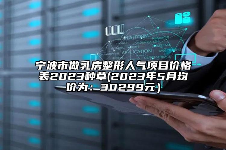 寧波市做乳房整形人氣項(xiàng)目價(jià)格表2023種草(2023年5月均價(jià)為：30299元）
