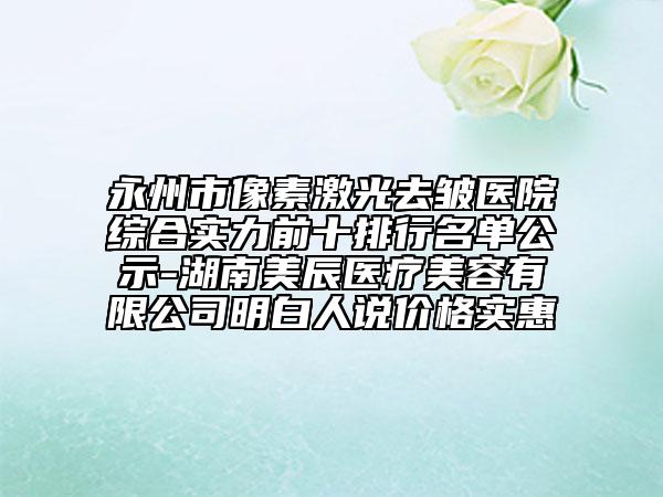 永州市像素激光去皺醫(yī)院綜合實力前十排行名單公示-湖南美辰醫(yī)療美容有限公司明白人說價格實惠