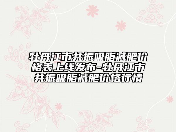 牡丹江市共振吸脂減肥價格表上線發(fā)布-牡丹江市共振吸脂減肥價格行情