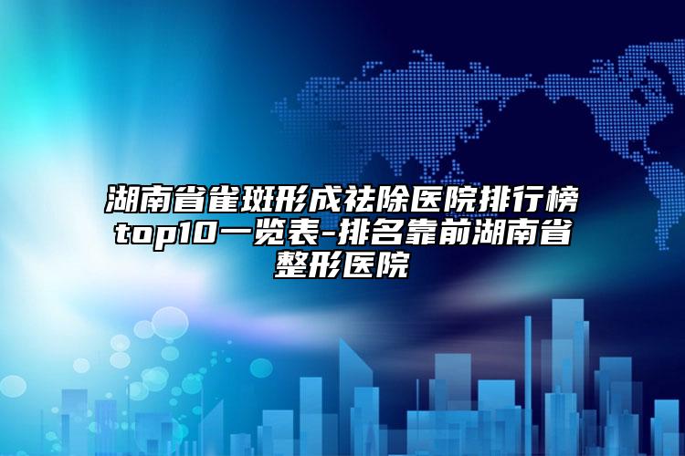 湖南省雀斑形成祛除醫(yī)院排行榜top10一覽表-排名靠前湖南省整形醫(yī)院