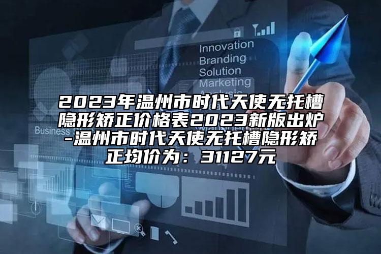 2023年溫州市時代天使無托槽隱形矯正價格表2023新版出爐-溫州市時代天使無托槽隱形矯正均價為：31127元