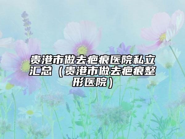 貴港市做去疤痕醫(yī)院私立匯總（貴港市做去疤痕整形醫(yī)院）