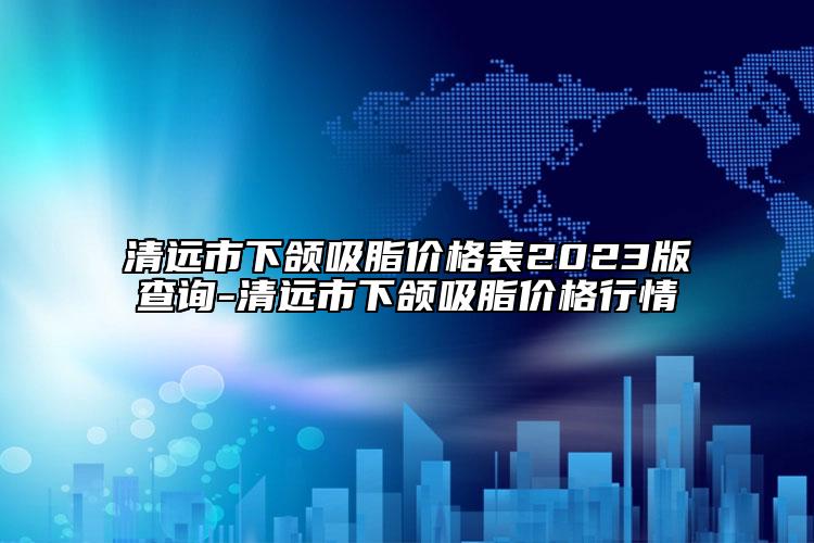 清遠(yuǎn)市下頜吸脂價格表2023版查詢-清遠(yuǎn)市下頜吸脂價格行情