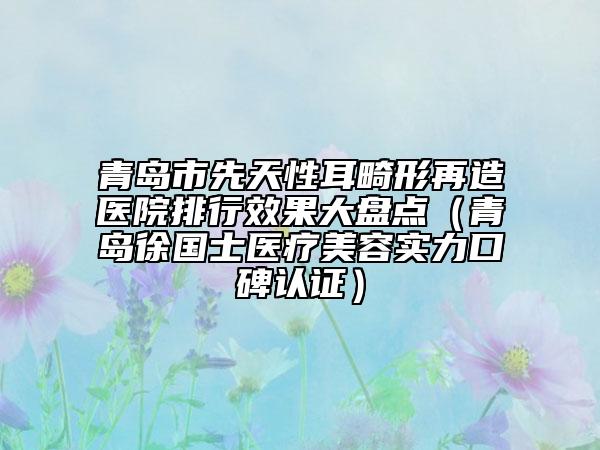 青島市先天性耳畸形再造醫(yī)院排行效果大盤點(diǎn)（青島徐國士醫(yī)療美容實力口碑認(rèn)證）