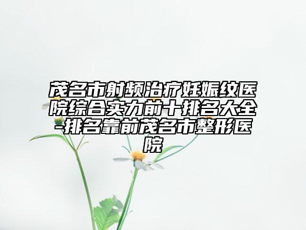茂名市射頻治療妊娠紋醫(yī)院綜合實力前十排名大全-排名靠前茂名市整形醫(yī)院