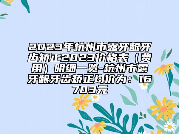 2023年杭州市露牙齦牙齒矯正2023價格表（費用）明細一覽-杭州市露牙齦牙齒矯正均價為：16703元