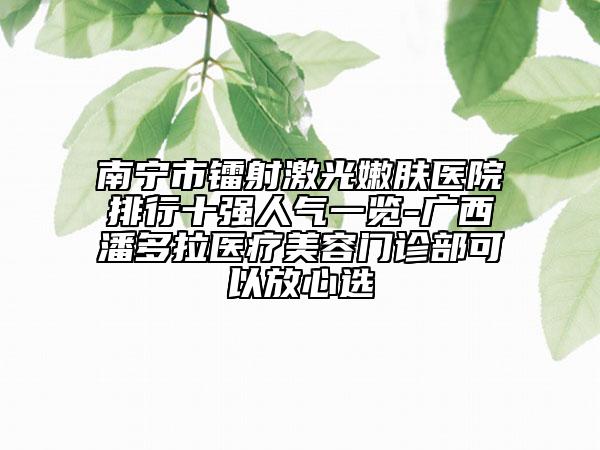 南寧市鐳射激光嫩膚醫(yī)院排行十強(qiáng)人氣一覽-廣西潘多拉醫(yī)療美容門診部可以放心選