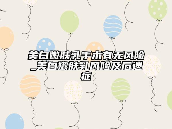 美白嫩膚乳手術有無風險_美白嫩膚乳風險及后遺癥