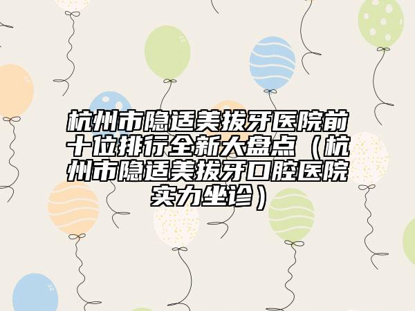 杭州市隱適美拔牙醫(yī)院前十位排行全新大盤點（杭州市隱適美拔牙口腔醫(yī)院實力坐診）
