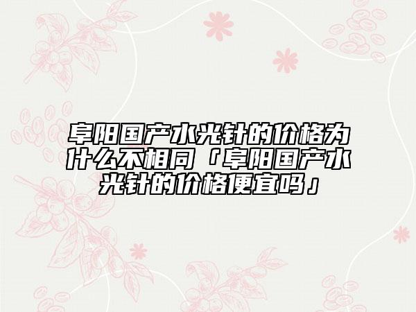 阜陽國產(chǎn)水光針的價格為什么不相同「阜陽國產(chǎn)水光針的價格便宜嗎」