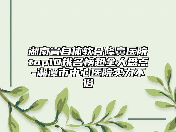 湖南省自體軟骨隆鼻醫(yī)院top10排名榜超全大盤點(diǎn)-湘潭市中心醫(yī)院實(shí)力不俗