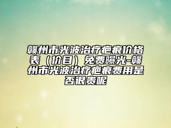 贛州市光波治療疤痕價格表（價目）免費曝光-贛州市光波治療疤痕費用是否很貴呢