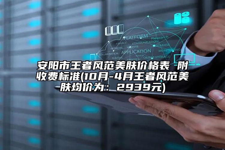 安陽市王者風(fēng)范美膚價格表 附收費(fèi)標(biāo)準(zhǔn)(10月-4月王者風(fēng)范美膚均價為：2939元)