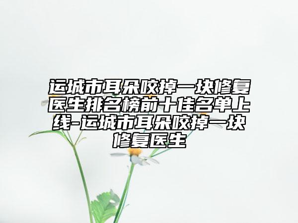 運城市耳朵咬掉一塊修復(fù)醫(yī)生排名榜前十佳名單上線-運城市耳朵咬掉一塊修復(fù)醫(yī)生