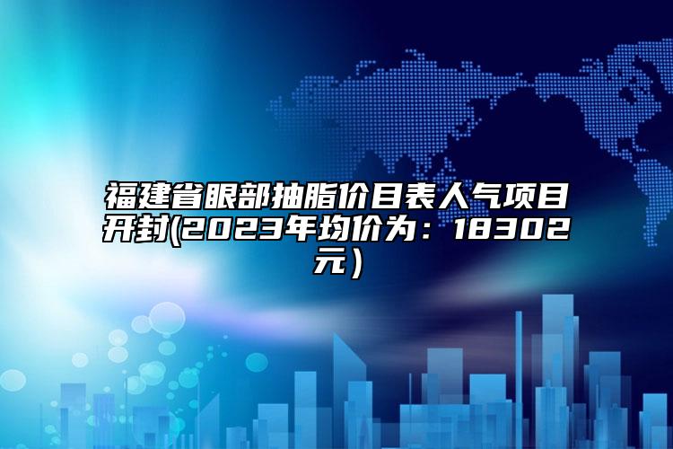 福建省眼部抽脂價目表人氣項目開封(2023年均價為：18302元）