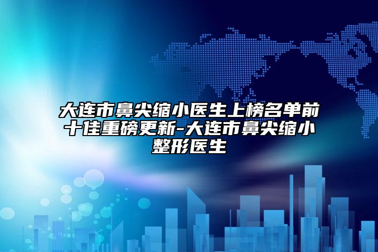 大連市鼻尖縮小醫(yī)生上榜名單前十佳重磅更新-大連市鼻尖縮小整形醫(yī)生