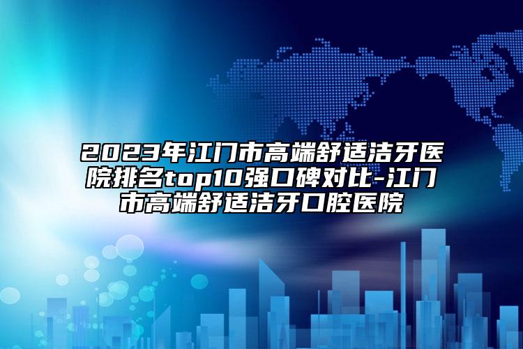 2023年江門市高端舒適潔牙醫(yī)院排名top10強口碑對比-江門市高端舒適潔牙口腔醫(yī)院