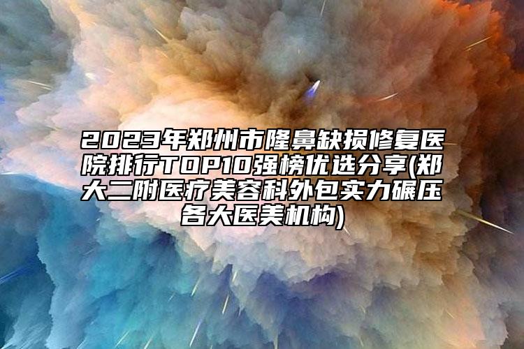 2023年鄭州市隆鼻缺損修復(fù)醫(yī)院排行TOP10強榜優(yōu)選分享(鄭大二附醫(yī)療美容科外包實力碾壓各大醫(yī)美機構(gòu))