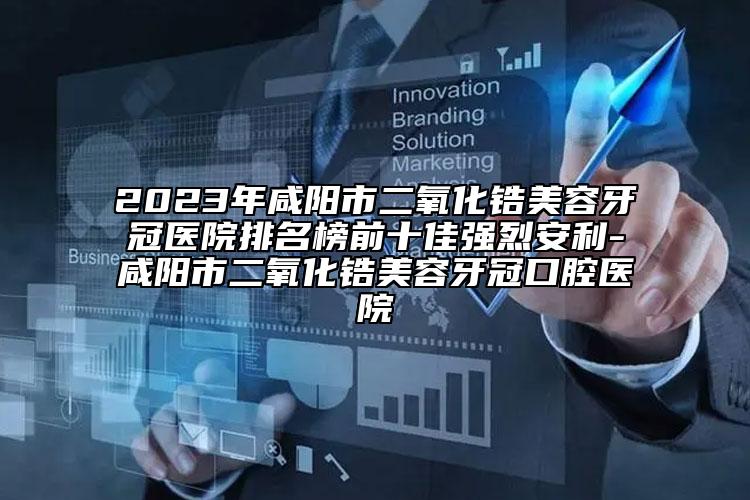 2023年咸陽市二氧化鋯美容牙冠醫(yī)院排名榜前十佳強烈安利-咸陽市二氧化鋯美容牙冠口腔醫(yī)院