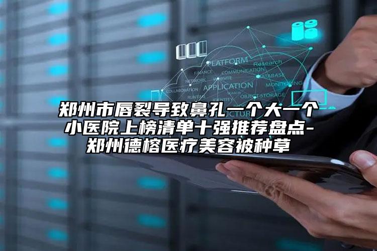 鄭州市唇裂導(dǎo)致鼻孔一個大一個小醫(yī)院上榜清單十強(qiáng)推薦盤點(diǎn)-鄭州德榕醫(yī)療美容被種草