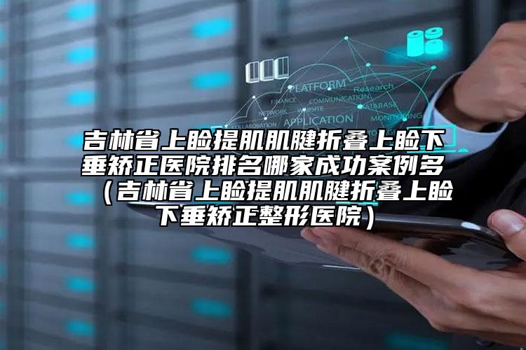 吉林省上瞼提肌肌腱折疊上瞼下垂矯正醫(yī)院排名哪家成功案例多（吉林省上瞼提肌肌腱折疊上瞼下垂矯正整形醫(yī)院）