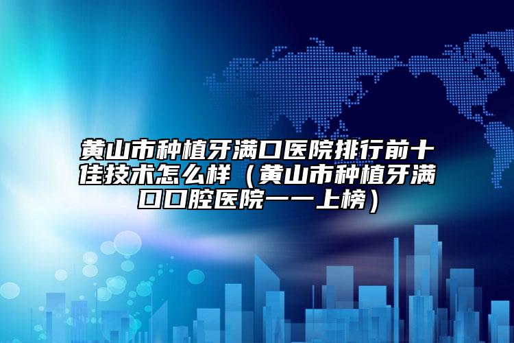 黃山市種植牙滿口醫(yī)院排行前十佳技術怎么樣（黃山市種植牙滿口口腔醫(yī)院一一上榜）
