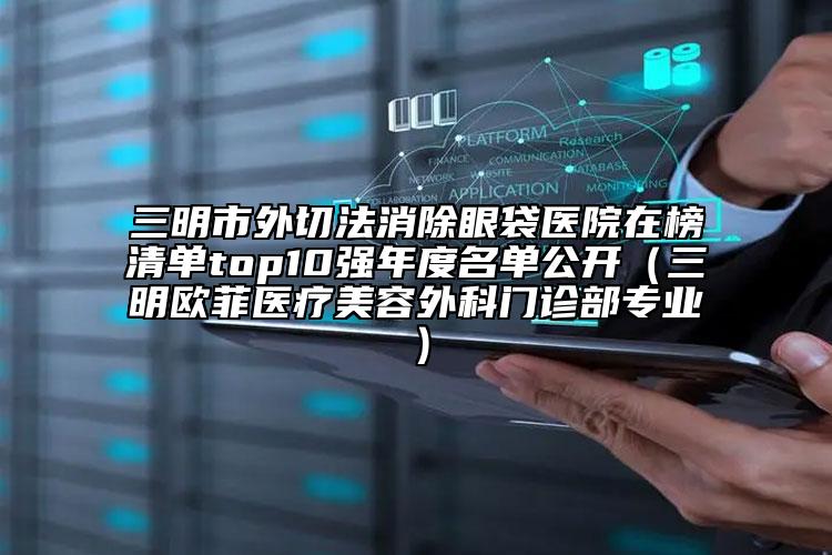 三明市外切法消除眼袋醫(yī)院在榜清單top10強年度名單公開（三明歐菲醫(yī)療美容外科門診部專業(yè)）