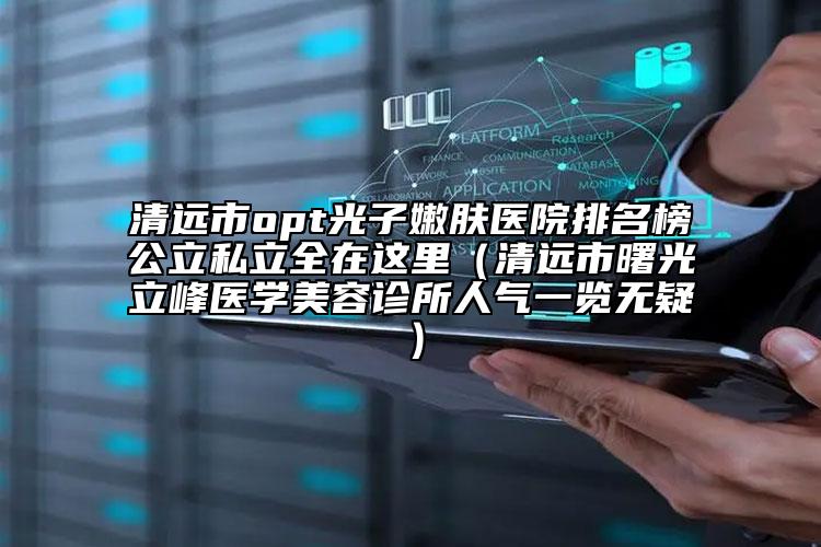 清遠市opt光子嫩膚醫(yī)院排名榜公立私立全在這里（清遠市曙光立峰醫(yī)學美容診所人氣一覽無疑）