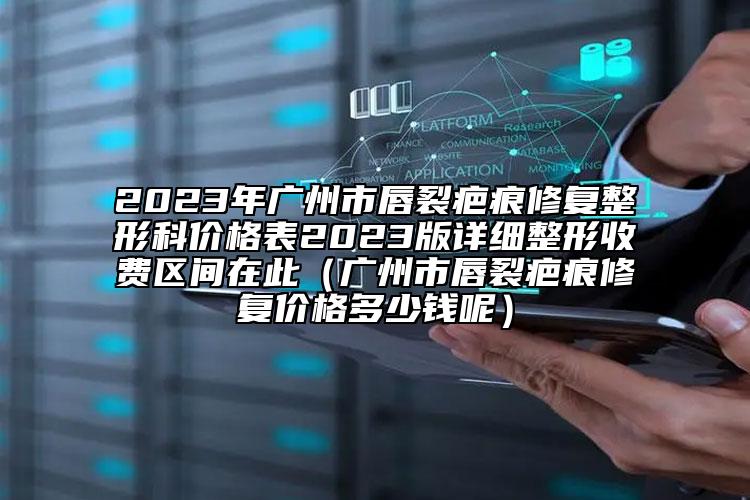 2023年廣州市唇裂疤痕修復(fù)整形科價格表2023版詳細(xì)整形收費區(qū)間在此（廣州市唇裂疤痕修復(fù)價格多少錢呢）