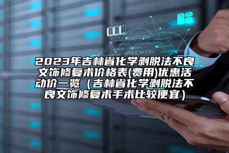 2023年吉林省化學剝脫法不良文飾修復術價格表(費用)優(yōu)惠活動價一覽（吉林省化學剝脫法不良文飾修復術手術比較便宜）