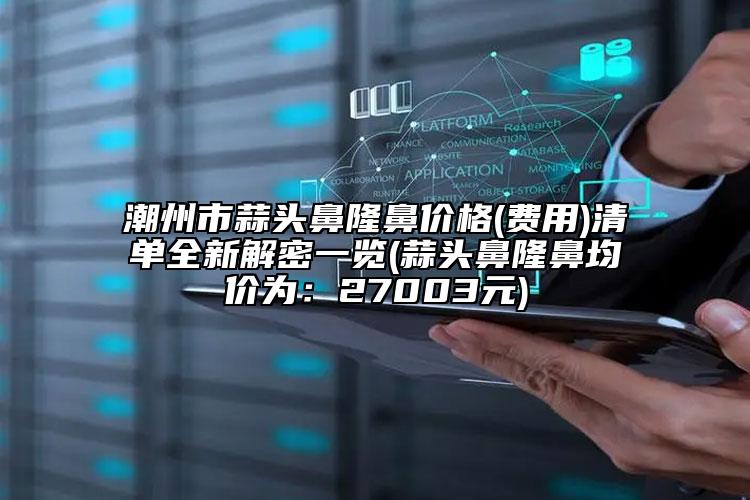 潮州市蒜頭鼻隆鼻價格(費用)清單全新解密一覽(蒜頭鼻隆鼻均價為：27003元)