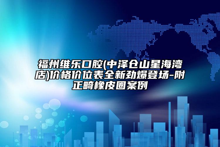 福州維樂口腔(中澤倉山星海灣店)價格價位表全新勁爆登場-附正畸橡皮圈案例