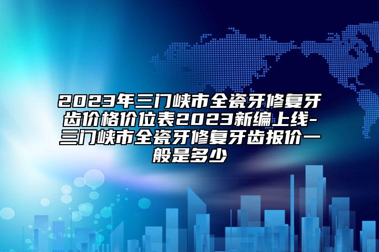 2023年三門(mén)峽市全瓷牙修復(fù)牙齒價(jià)格價(jià)位表2023新編上線(xiàn)-三門(mén)峽市全瓷牙修復(fù)牙齒報(bào)價(jià)一般是多少