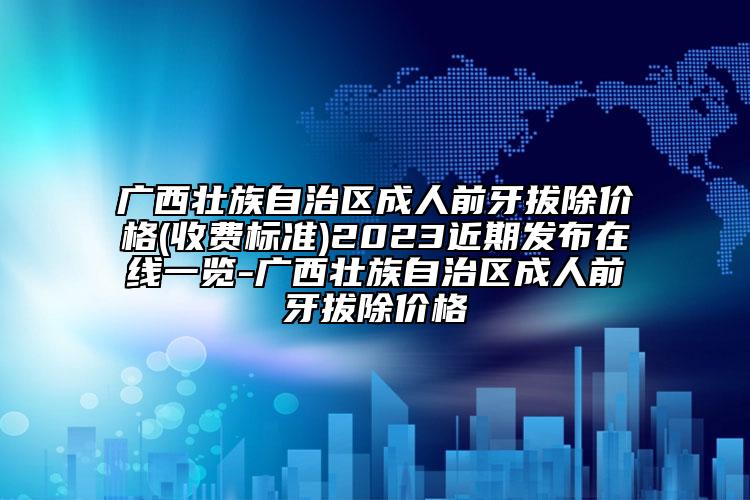 廣西壯族自治區(qū)成人前牙拔除價(jià)格(收費(fèi)標(biāo)準(zhǔn))2023近期發(fā)布在線一覽-廣西壯族自治區(qū)成人前牙拔除價(jià)格
