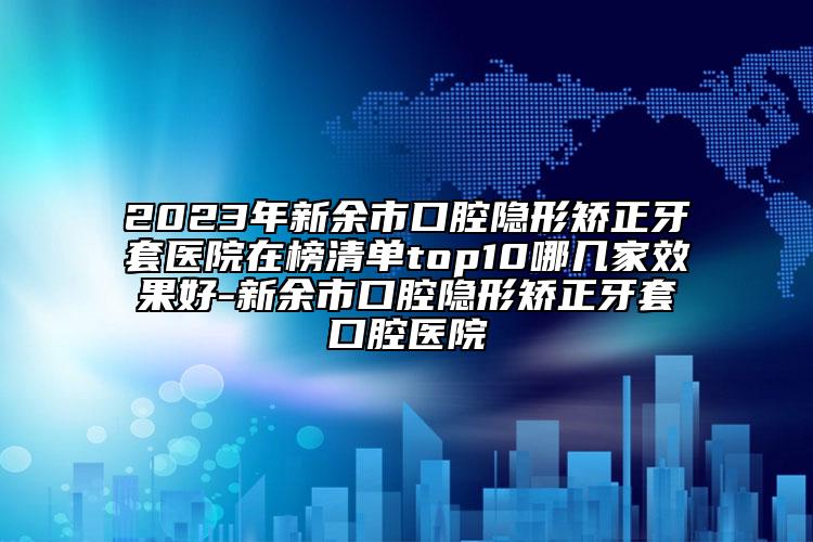 2023年新余市口腔隱形矯正牙套醫(yī)院在榜清單top10哪幾家效果好-新余市口腔隱形矯正牙套口腔醫(yī)院