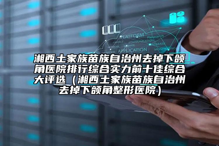 湘西土家族苗族自治州去掉下頜角醫(yī)院排行綜合實力前十佳綜合大評選（湘西土家族苗族自治州去掉下頜角整形醫(yī)院）