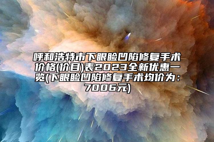呼和浩特市下眼瞼凹陷修復(fù)手術(shù)價格(價目)表2023全新優(yōu)惠一覽(下眼瞼凹陷修復(fù)手術(shù)均價為：7006元)