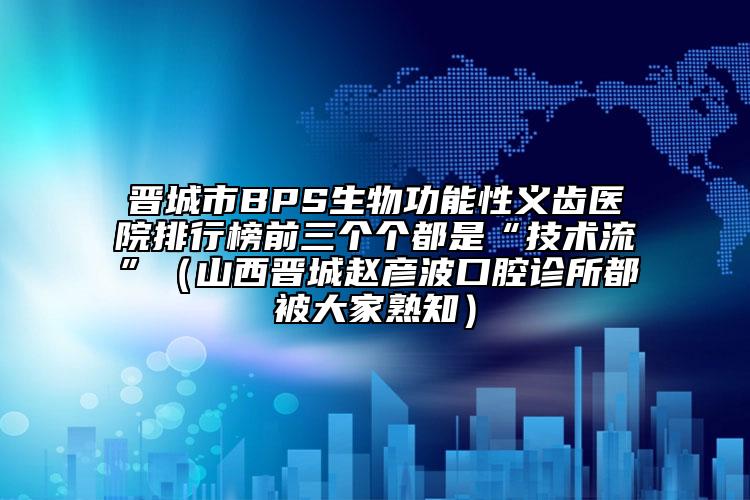 晉城市BPS生物功能性義齒醫(yī)院排行榜前三個(gè)個(gè)都是“技術(shù)流”（山西晉城趙彥波口腔診所都被大家熟知）