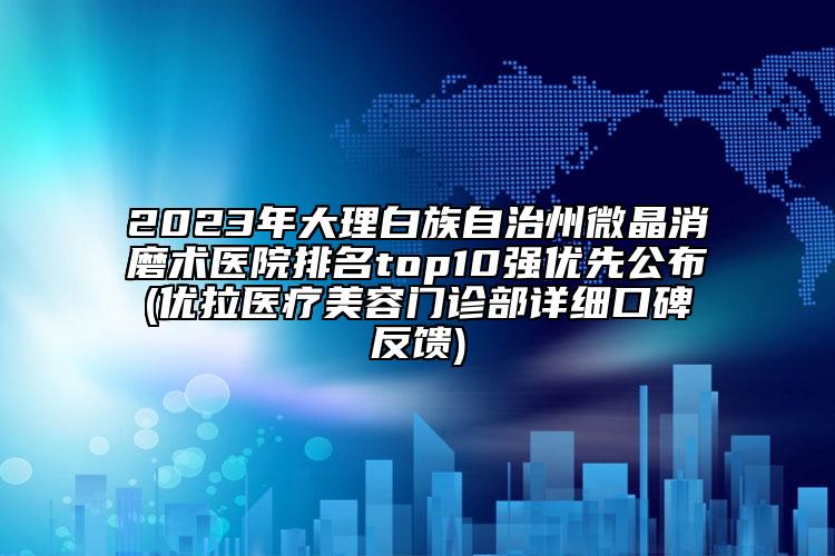 2023年大理白族自治州微晶消磨術醫(yī)院排名top10強優(yōu)先公布(優(yōu)拉醫(yī)療美容門診部詳細口碑反饋)