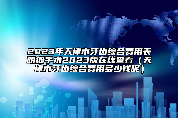 2023年天津市牙齒綜合費用表明細手術2023版在線查看（天津市牙齒綜合費用多少錢呢）