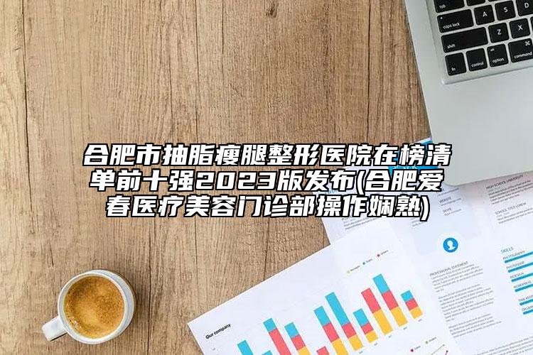 合肥市抽脂瘦腿整形醫(yī)院在榜清單前十強2023版發(fā)布(合肥愛春醫(yī)療美容門診部操作嫻熟)