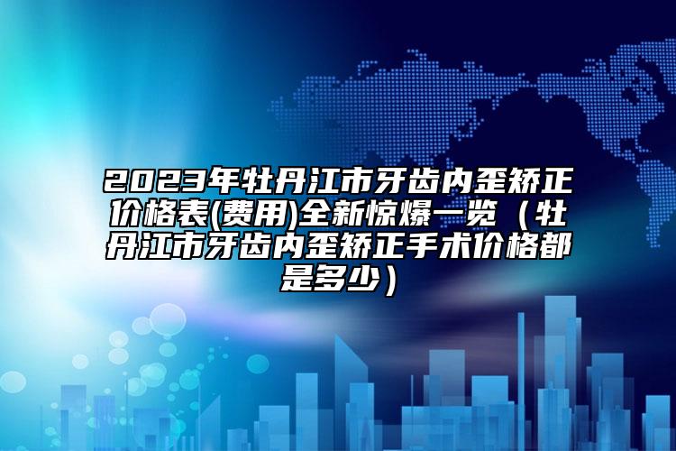 2023年牡丹江市牙齒內(nèi)歪矯正價格表(費用)全新驚爆一覽（牡丹江市牙齒內(nèi)歪矯正手術(shù)價格都是多少）